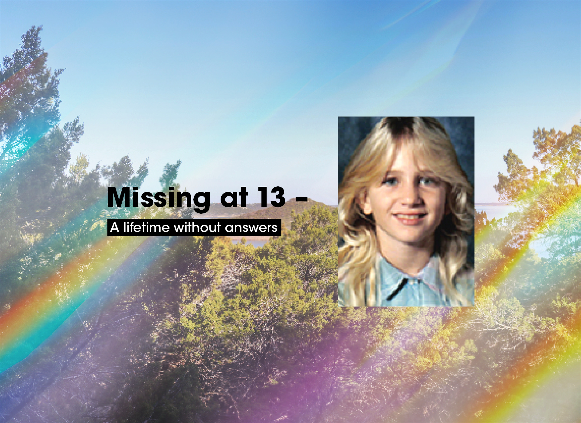 foreground: text: missing at 13: a lifetime without answers and image of smiling blonde girl; background: trees and blue sky with rainbow relflections 